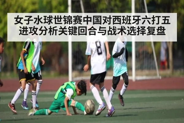 女子水球世锦赛中国对西班牙六打五进攻分析关键回合与战术选择复盘