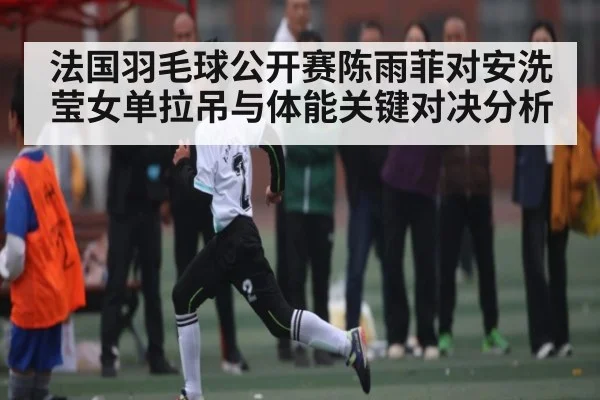 法国羽毛球公开赛陈雨菲对安洗莹女单拉吊与体能关键对决分析